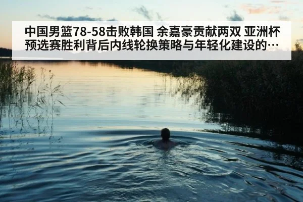 中国男篮78-58击败韩国 余嘉豪贡献两双 亚洲杯预选赛胜利背后内线轮换策略与年轻化建设的战略意义分析