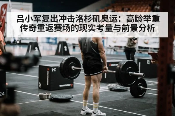 吕小军复出冲击洛杉矶奥运：高龄举重传奇重返赛场的现实考量与前景分析